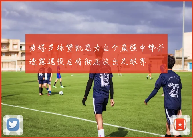 劳塔罗称赞凯恩为当今最强中锋并透露退役后将彻底淡出足球界