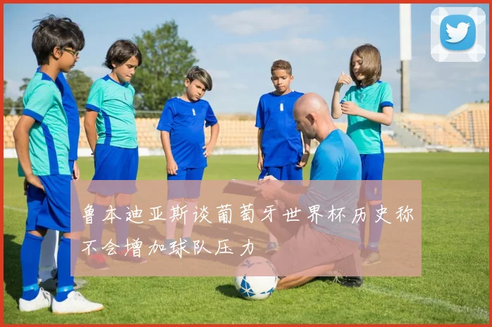 鲁本迪亚斯谈葡萄牙世界杯历史称不会增加球队压力