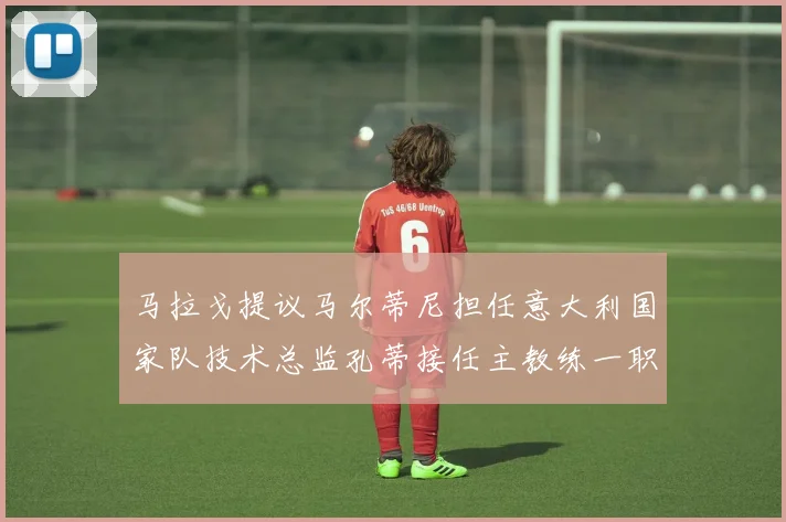 马拉戈提议马尔蒂尼担任意大利国家队技术总监孔蒂接任主教练一职