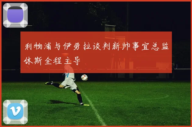 利物浦与伊劳拉谈判新帅事宜总监休斯全程主导