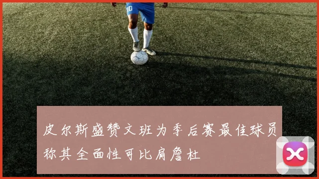 皮尔斯盛赞文班为季后赛最佳球员称其全面性可比肩詹杜