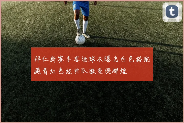 拜仁新赛季客场球衣曝光白色搭配藏青红色经典队徽重现辉煌