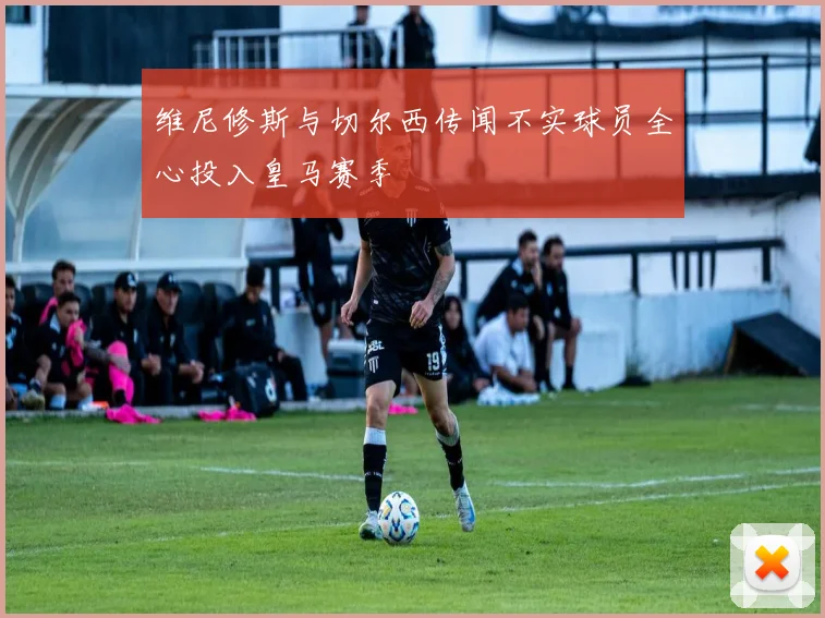 维尼修斯与切尔西传闻不实球员全心投入皇马赛季