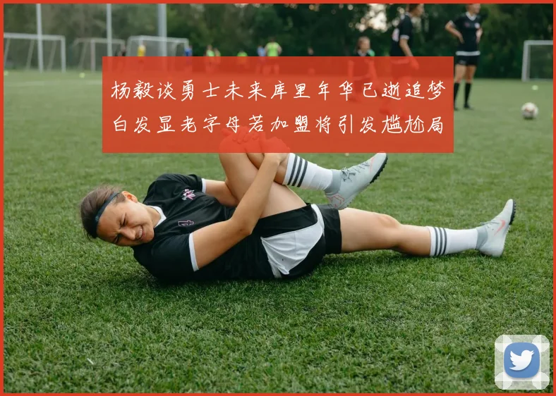 杨毅谈勇士未来库里年华已逝追梦白发显老字母若加盟将引发尴尬局面
