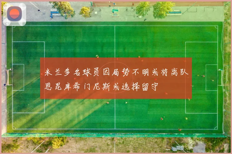米兰多名球员因局势不明或将离队恩昆库希门尼斯或选择留守