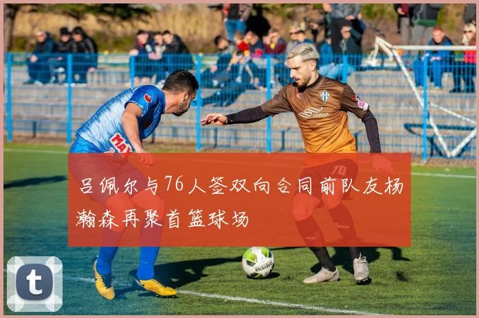 吕佩尔与76人签双向合同前队友杨瀚森再聚首篮球场
