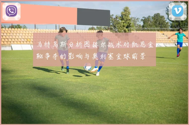 马特乌斯分析图赫尔战术对凯恩金靴争夺的影响与奥利塞金球前景