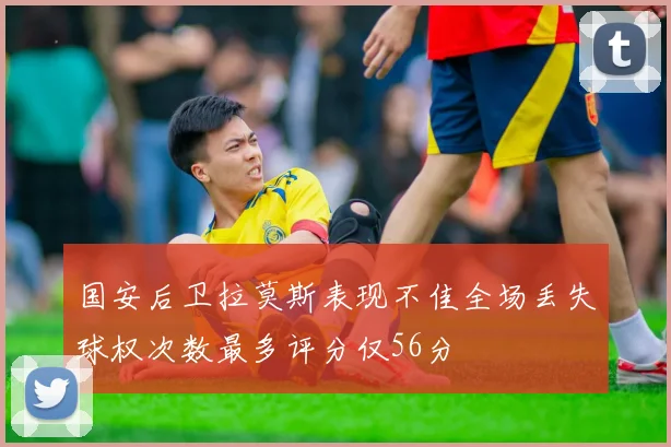 国安后卫拉莫斯表现不佳全场丢失球权次数最多评分仅56分