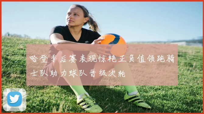 哈登季后赛表现惊艳正负值领跑骑士队助力球队晋级次轮