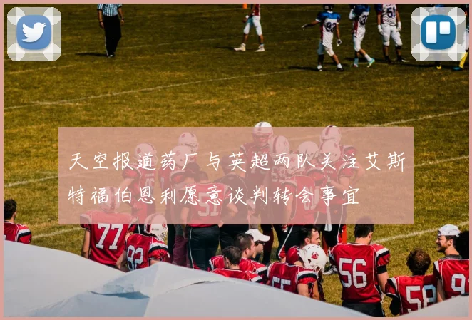天空报道药厂与英超两队关注艾斯特福伯恩利愿意谈判转会事宜