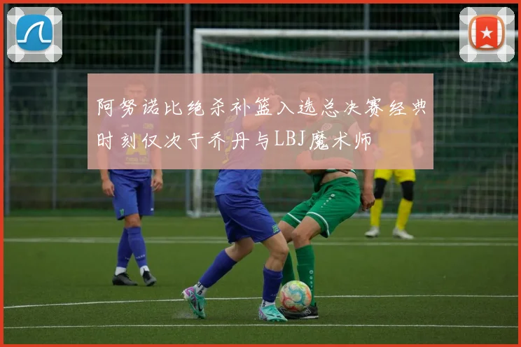 阿努诺比绝杀补篮入选总决赛经典时刻仅次于乔丹与LBJ魔术师