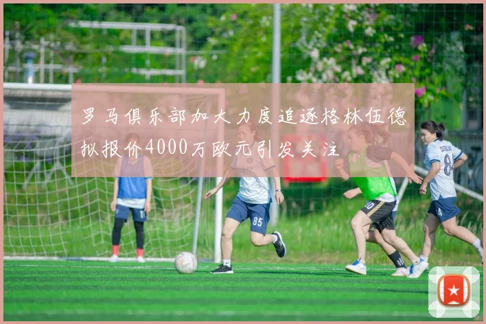 罗马俱乐部加大力度追逐格林伍德拟报价4000万欧元引发关注