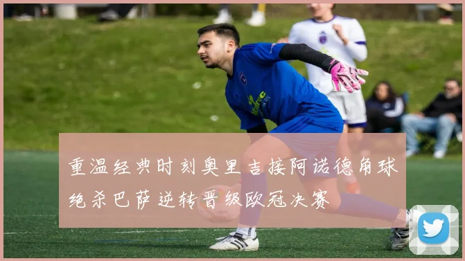 重温经典时刻奥里吉接阿诺德角球绝杀巴萨逆转晋级欧冠决赛