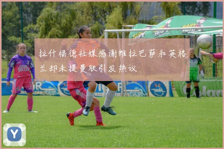 拉什福德社媒感谢维拉巴萨和英格兰却未提曼联引发热议