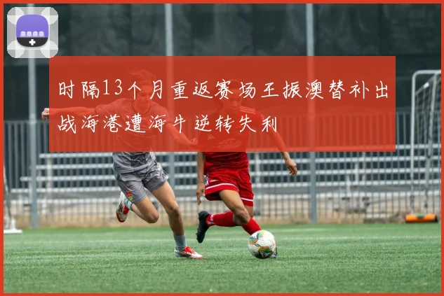 时隔13个月重返赛场王振澳替补出战海港遭海牛逆转失利