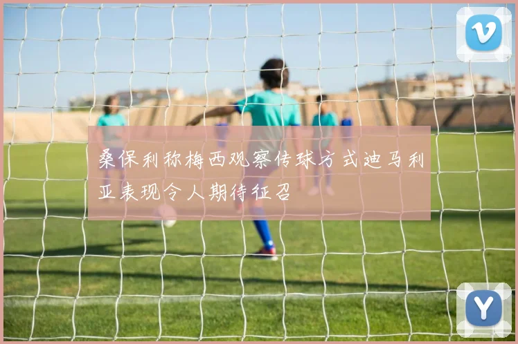 桑保利称梅西观察传球方式迪马利亚表现令人期待征召