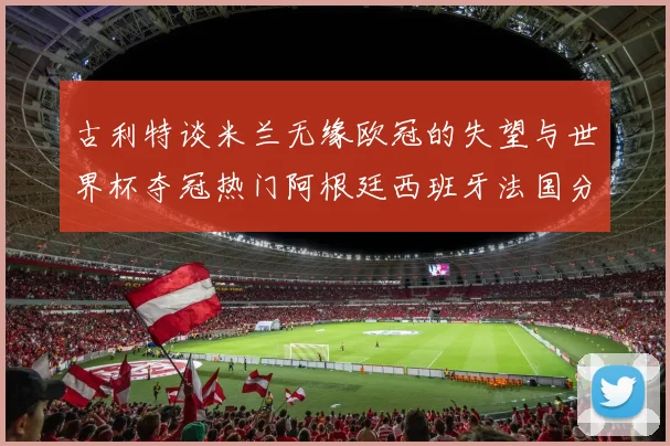 古利特谈米兰无缘欧冠的失望与世界杯夺冠热门阿根廷西班牙法国分析