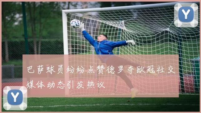 巴萨球员纷纷点赞德罗夺欧冠社交媒体动态引发热议