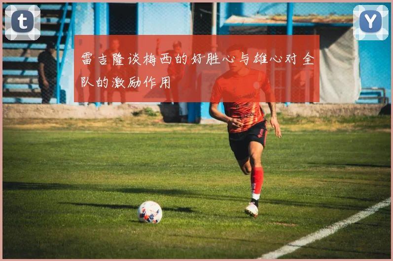 雷吉隆谈梅西的好胜心与雄心对全队的激励作用