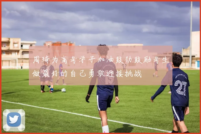 周琦为高考学子加油鼓劲鼓励考生做最好的自己勇敢迎接挑战
